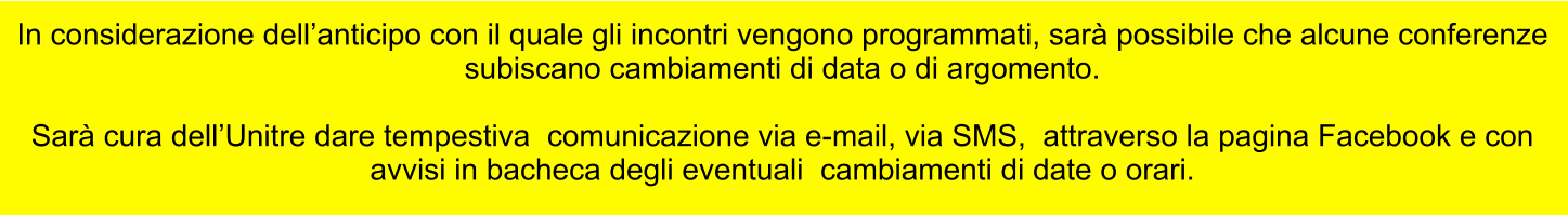 In considerazione dellanticipo con il quale gli incontri vengono programmati, sar possibile che alcune conferenze subiscano cambiamenti di data o di argomento.   Sar cura dellUnitre dare tempestiva  comunicazione via e-mail, via SMS,  attraverso la pagina Facebook e con  avvisi in bacheca degli eventuali  cambiamenti di date o orari.