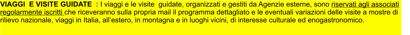 VIAGGI  E VISITE GUIDATE  : I viaggi e le visite  guidate, organizzati e gestiti da Agenzie esterne, sono riservati agli associati regolarmente iscritti che riceveranno sulla propria mail il programma dettagliato e le eventuali variazioni delle visite a mostre di rilievo nazionale, viaggi in Italia, allestero, in montagna e in luoghi vicini, di interesse culturale ed enogastronomico.